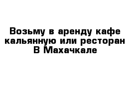 Возьму в аренду кафе кальянную или ресторан В Махачкале 